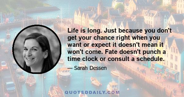 Life is long. Just because you don't get your chance right when you want or expect it doesn't mean it won't come. Fate doesn't punch a time clock or consult a schedule.