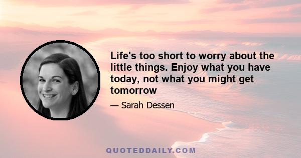 Life's too short to worry about the little things. Enjoy what you have today, not what you might get tomorrow