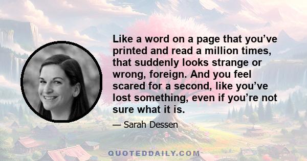 Like a word on a page that you’ve printed and read a million times, that suddenly looks strange or wrong, foreign. And you feel scared for a second, like you’ve lost something, even if you’re not sure what it is.