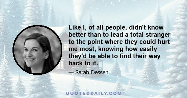 Like I, of all people, didn't know better than to lead a total stranger to the point where they could hurt me most, knowing how easily they'd be able to find their way back to it.