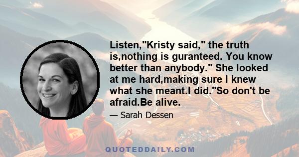 Listen,Kristy said, the truth is,nothing is guranteed. You know better than anybody. She looked at me hard,making sure I knew what she meant.I did.So don't be afraid.Be alive.