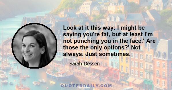 Look at it this way: I might be saying you're fat, but at least I'm not punching you in the face.' Are those the only options?' Not always. Just sometimes.