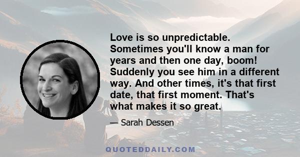 Love is so unpredictable. Sometimes you'll know a man for years and then one day, boom! Suddenly you see him in a different way. And other times, it's that first date, that first moment. That's what makes it so great.