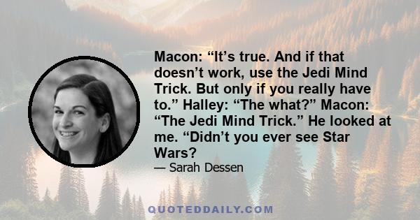 Macon: “It’s true. And if that doesn’t work, use the Jedi Mind Trick. But only if you really have to.” Halley: “The what?” Macon: “The Jedi Mind Trick.” He looked at me. “Didn’t you ever see Star Wars?