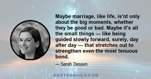 Maybe marriage, like life, is'nt only about the big moments, whether they be good or bad. Maybe it's all the small things — like being guided slowly forward, surely, day after day — that stretches out to strengthen even 