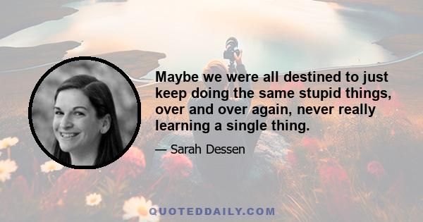 Maybe we were all destined to just keep doing the same stupid things, over and over again, never really learning a single thing.