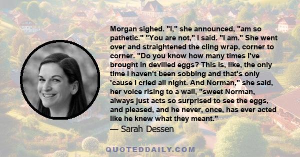 Morgan sighed. I, she announced, am so pathetic. You are not, I said. I am. She went over and straightened the cling wrap, corner to corner. Do you know how many times I've brought in devilled eggs? This is, like, the