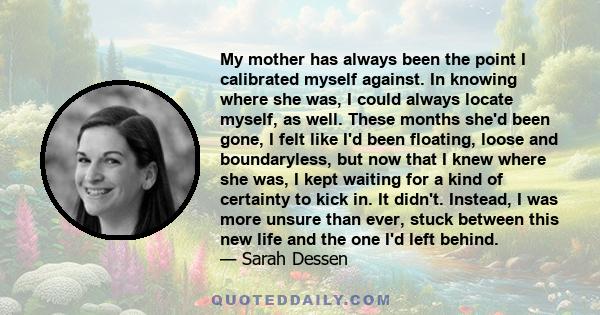 My mother has always been the point I calibrated myself against. In knowing where she was, I could always locate myself, as well. These months she'd been gone, I felt like I'd been floating, loose and boundaryless, but