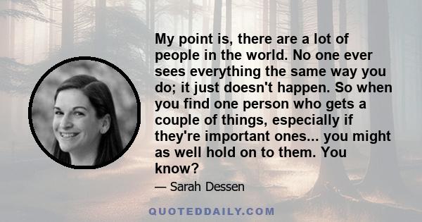 My point is, there are a lot of people in the world. No one ever sees everything the same way you do; it just doesn't happen. So when you find one person who gets a couple of things, especially if they're important