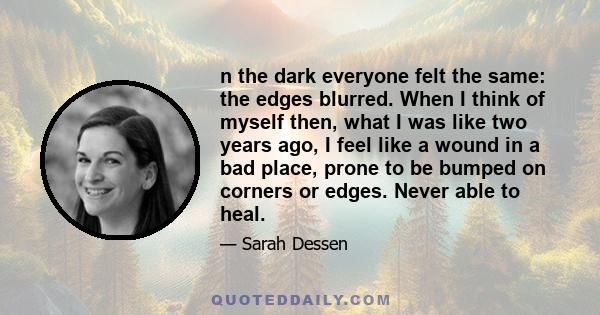 n the dark everyone felt the same: the edges blurred. When I think of myself then, what I was like two years ago, I feel like a wound in a bad place, prone to be bumped on corners or edges. Never able to heal.