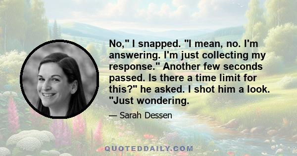 No, I snapped. I mean, no. I'm answering. I'm just collecting my response. Another few seconds passed. Is there a time limit for this? he asked. I shot him a look. Just wondering.