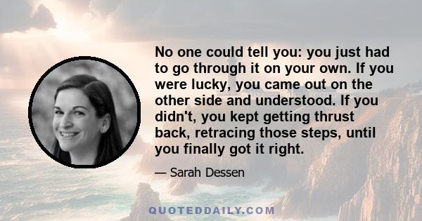 No one could tell you: you just had to go through it on your own. If you were lucky, you came out on the other side and understood. If you didn't, you kept getting thrust back, retracing those steps, until you finally