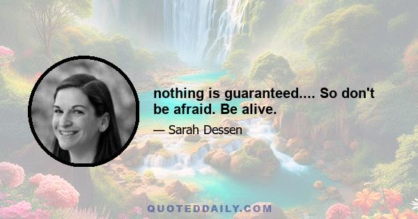 nothing is guaranteed.... So don't be afraid. Be alive.