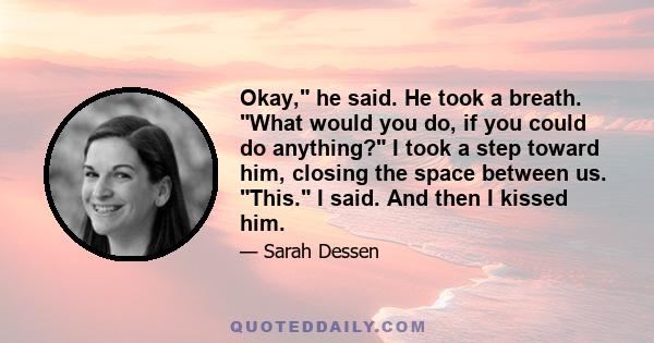 Okay, he said. He took a breath. What would you do, if you could do anything? I took a step toward him, closing the space between us. This. I said. And then I kissed him.