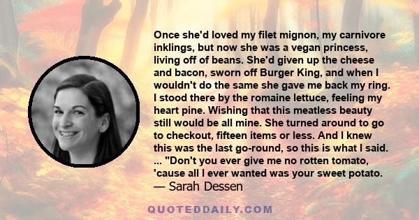 Once she'd loved my filet mignon, my carnivore inklings, but now she was a vegan princess, living off of beans. She'd given up the cheese and bacon, sworn off Burger King, and when I wouldn't do the same she gave me