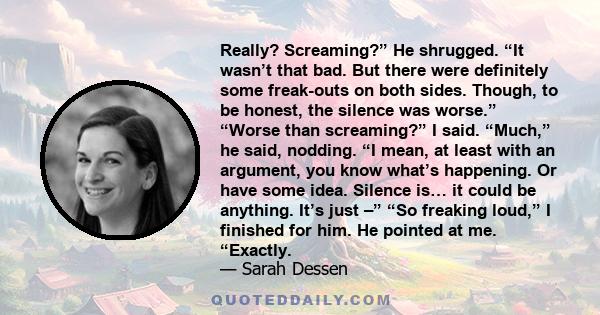 Really? Screaming?” He shrugged. “It wasn’t that bad. But there were definitely some freak-outs on both sides. Though, to be honest, the silence was worse.” “Worse than screaming?” I said. “Much,” he said, nodding. “I