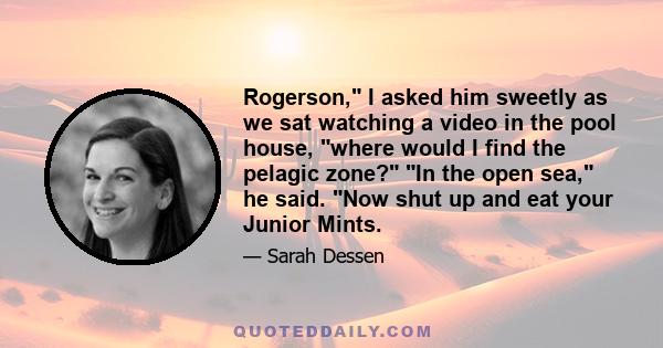 Rogerson, I asked him sweetly as we sat watching a video in the pool house, where would I find the pelagic zone? In the open sea, he said. Now shut up and eat your Junior Mints.