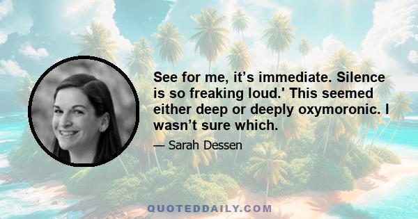 See for me, it’s immediate. Silence is so freaking loud.' This seemed either deep or deeply oxymoronic. I wasn’t sure which.