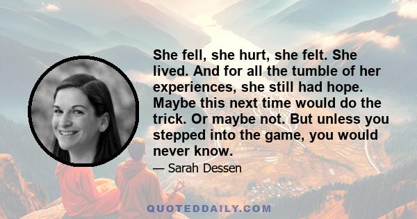 She fell, she hurt, she felt. She lived. And for all the tumble of her experiences, she still had hope. Maybe this next time would do the trick. Or maybe not. But unless you stepped into the game, you would never know.