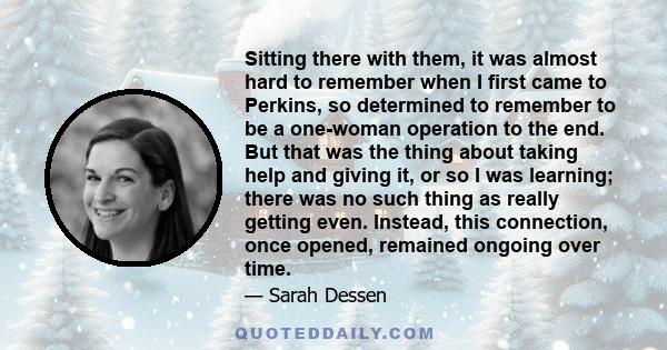 Sitting there with them, it was almost hard to remember when I first came to Perkins, so determined to remember to be a one-woman operation to the end. But that was the thing about taking help and giving it, or so I was 