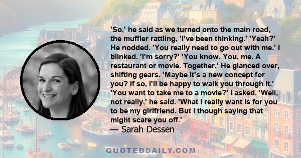 'So,' he said as we turned onto the main road, the muffler rattling, 'I've been thinking.' 'Yeah?' He nodded. 'You really need to go out with me.' I blinked. 'I'm sorry?' 'You know. You, me. A restaurant or movie.