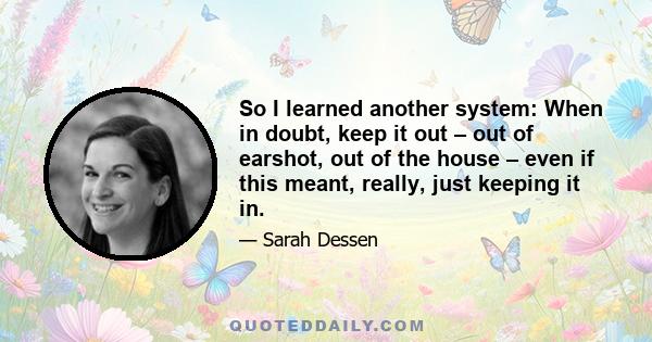 So I learned another system: When in doubt, keep it out – out of earshot, out of the house – even if this meant, really, just keeping it in.