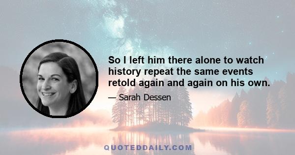 So I left him there alone to watch history repeat the same events retold again and again on his own.