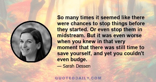 So many times it seemed like there were chances to stop things before they started. Or even stop them in midstream. But it was even worse when you knew in that very moment that there was still time to save yourself, and 