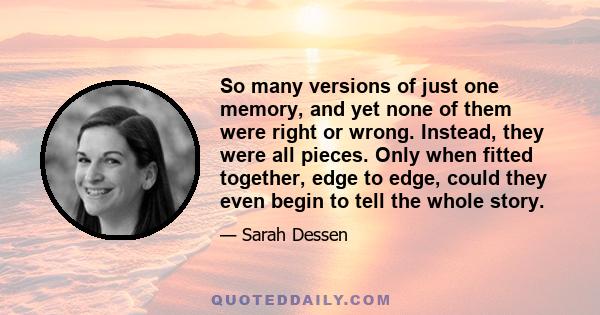 So many versions of just one memory, and yet none of them were right or wrong. Instead, they were all pieces. Only when fitted together, edge to edge, could they even begin to tell the whole story.