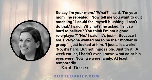 So say I’m your mom.' 'What?' I said. 'I’m your mom,' he repeated. 'Now tell me you want to quit modeling.' I could feel myself blushing. 'I can’t do that,' I said. 'Why not?' he asked. 'Is it so hard to believe? You