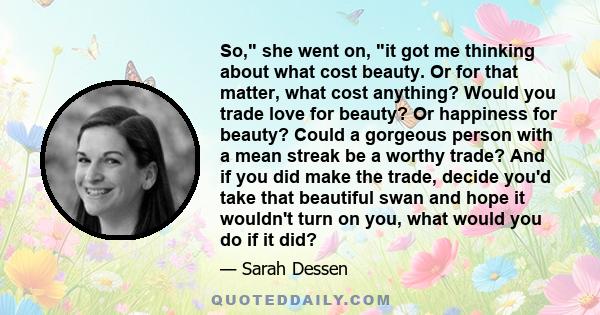 So, she went on, it got me thinking about what cost beauty. Or for that matter, what cost anything? Would you trade love for beauty? Or happiness for beauty? Could a gorgeous person with a mean streak be a worthy trade? 