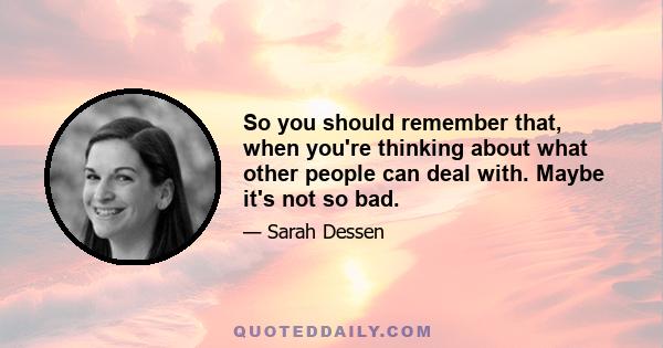 So you should remember that, when you're thinking about what other people can deal with. Maybe it's not so bad.