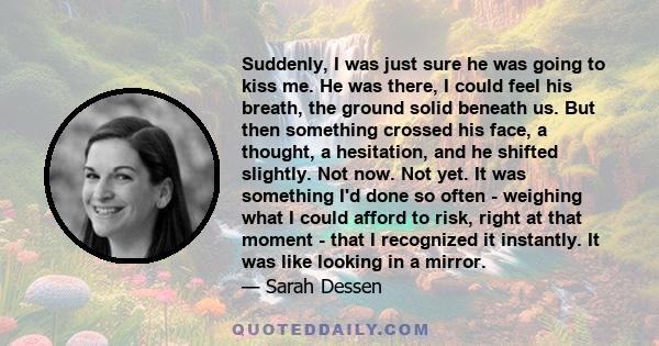 Suddenly, I was just sure he was going to kiss me. He was there, I could feel his breath, the ground solid beneath us. But then something crossed his face, a thought, a hesitation, and he shifted slightly. Not now. Not