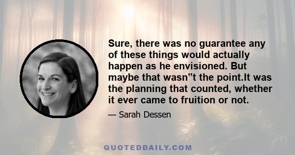 Sure, there was no guarantee any of these things would actually happen as he envisioned. But maybe that wasn‟t the point.It was the planning that counted, whether it ever came to fruition or not.