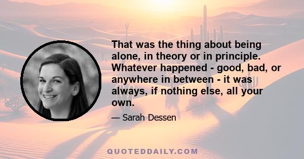 That was the thing about being alone, in theory or in principle. Whatever happened - good, bad, or anywhere in between - it was always, if nothing else, all your own.