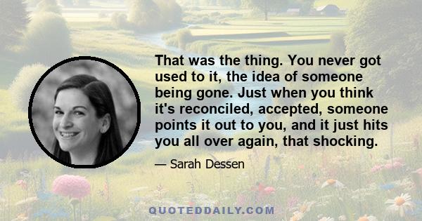 That was the thing. You never got used to it, the idea of someone being gone. Just when you think it's reconciled, accepted, someone points it out to you, and it just hits you all over again, that shocking.