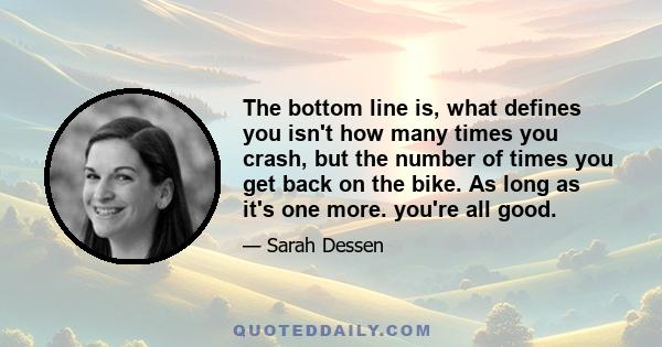 The bottom line is, what defines you isn't how many times you crash, but the number of times you get back on the bike. As long as it's one more. you're all good.