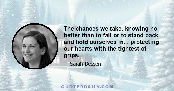 The chances we take, knowing no better than to fall or to stand back and hold ourselves in... protecting our hearts with the tightest of grips.