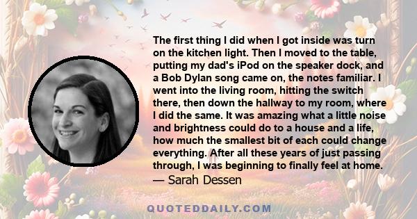 The first thing I did when I got inside was turn on the kitchen light. Then I moved to the table, putting my dad's iPod on the speaker dock, and a Bob Dylan song came on, the notes familiar. I went into the living room, 