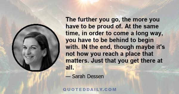 The further you go, the more you have to be proud of. At the same time, in order to come a long way, you have to be behind to begin with. IN the end, though maybe it's not how you reach a place that matters. Just that