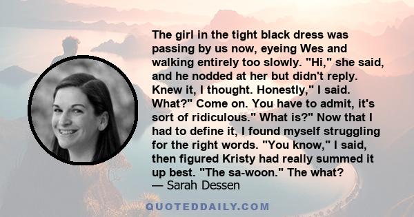 The girl in the tight black dress was passing by us now, eyeing Wes and walking entirely too slowly. Hi, she said, and he nodded at her but didn't reply. Knew it, I thought. Honestly, I said. What? Come on. You have to