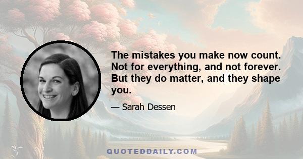 The mistakes you make now count. Not for everything, and not forever. But they do matter, and they shape you.