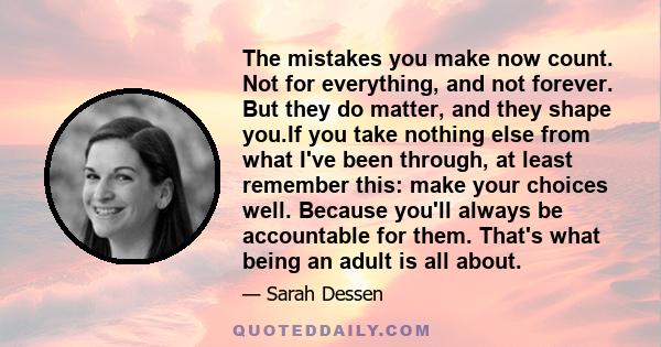 The mistakes you make now count. Not for everything, and not forever. But they do matter, and they shape you.If you take nothing else from what I've been through, at least remember this: make your choices well. Because