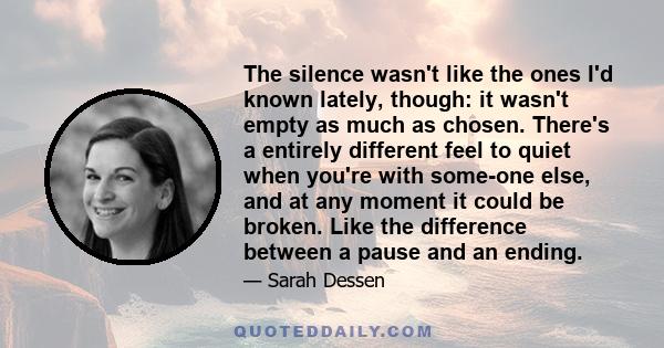 The silence wasn't like the ones I'd known lately, though: it wasn't empty as much as chosen. There's a entirely different feel to quiet when you're with some-one else, and at any moment it could be broken. Like the