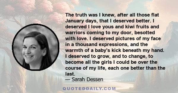 The truth was I knew, after all those flat January days, that I deserved better. I deserved I love yous and kiwi fruits and warriors coming to my door, besotted with love. I deserved pictures of my face in a thousand