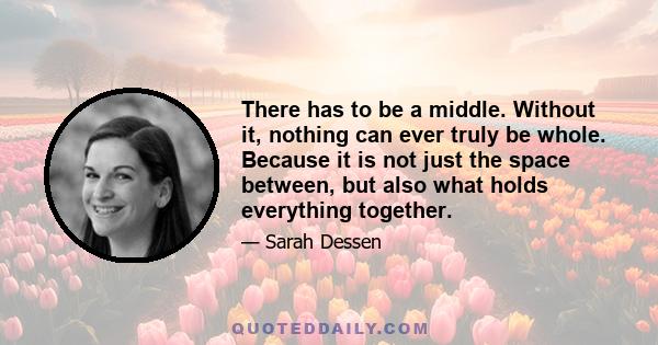 There has to be a middle. Without it, nothing can ever truly be whole. Because it is not just the space between, but also what holds everything together.