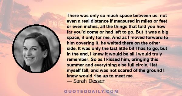 There was only so much space between us, not even a real distance if measured in miles or feet or even inches, all the things that told you how far you'd come or had left to go. But it was a big space, if only for me.