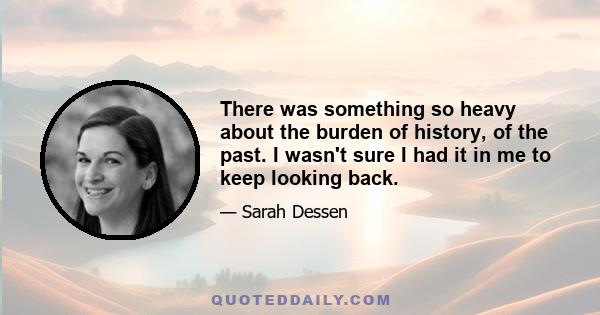 There was something so heavy about the burden of history, of the past. I wasn't sure I had it in me to keep looking back.