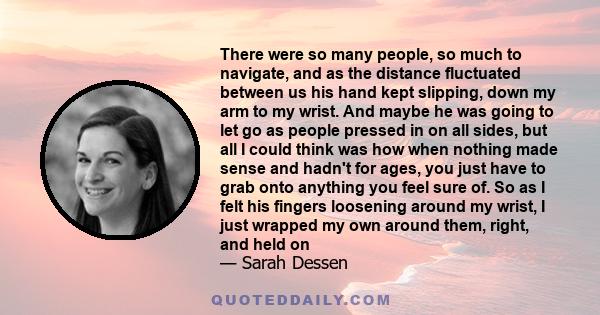 There were so many people, so much to navigate, and as the distance fluctuated between us his hand kept slipping, down my arm to my wrist. And maybe he was going to let go as people pressed in on all sides, but all I