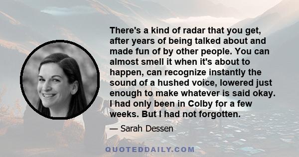 There's a kind of radar that you get, after years of being talked about and made fun of by other people. You can almost smell it when it's about to happen, can recognize instantly the sound of a hushed voice, lowered